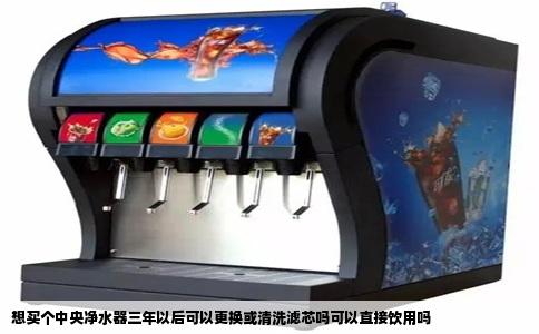 想买个中央净水器三年以后可以更换或清洗滤芯吗可以直接饮用吗
