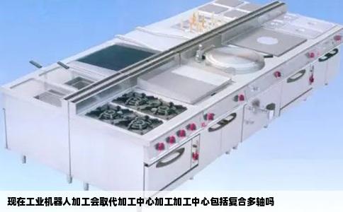 现在工业机器人加工会取代加工中心加工加工中心包括复合多轴吗
